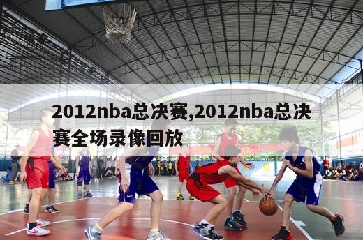 2012nba总决赛,2012nba总决赛全场录像回放