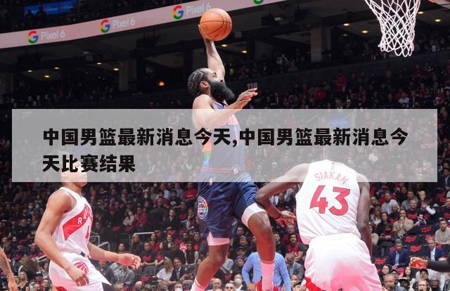 中国男篮最新消息今天,中国男篮最新消息今天比赛结果